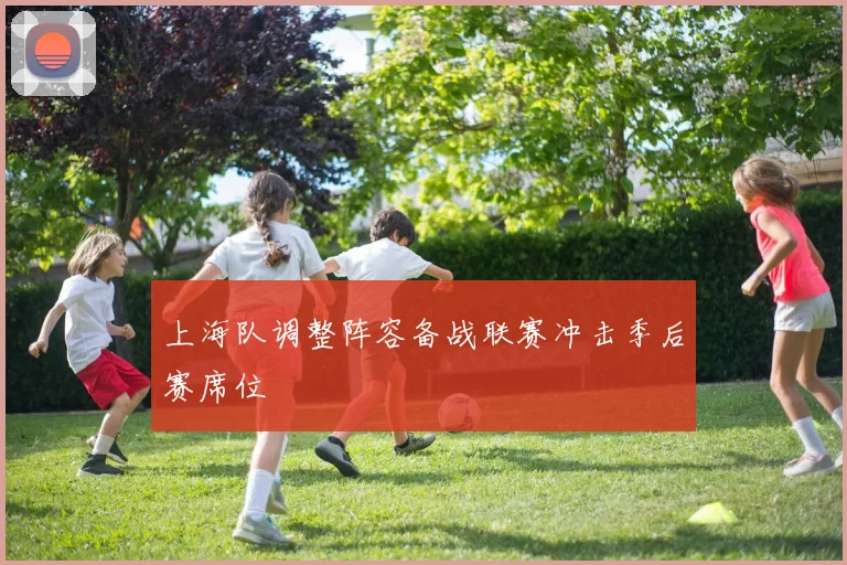 上海队调整阵容备战联赛冲击季后赛席位