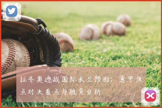拉齐奥迎战国际米兰预测：意甲焦点对决看点与胜负分析