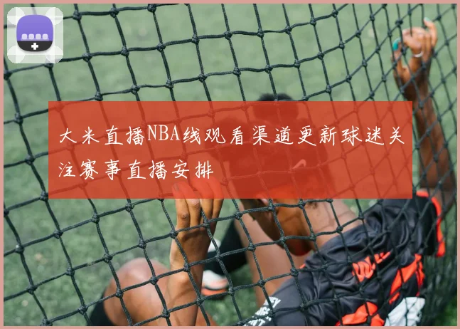 大米直播NBA线观看渠道更新球迷关注赛事直播安排