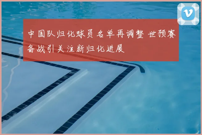 中国队归化球员名单再调整 世预赛备战引关注新归化进展