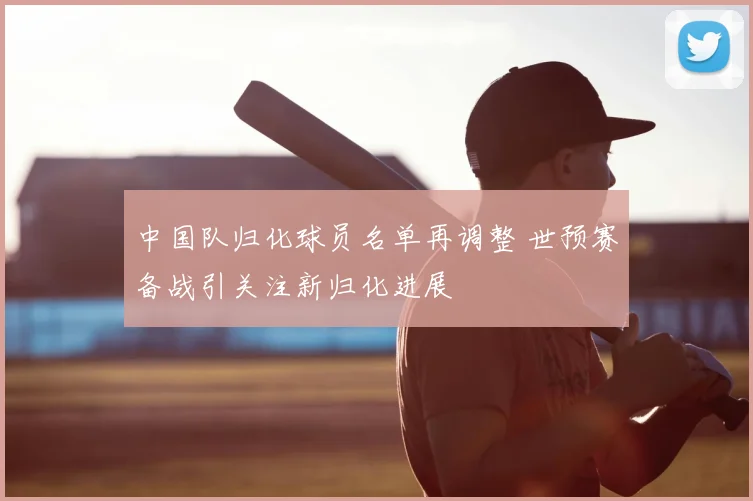 中国队归化球员名单再调整 世预赛备战引关注新归化进展