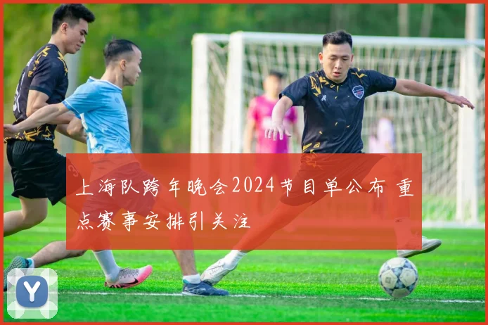 上海队跨年晚会2024节目单公布 重点赛事安排引关注