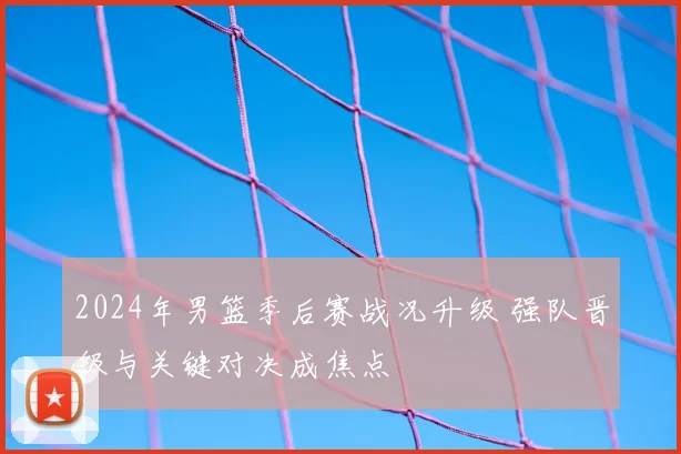 2024年男篮季后赛战况升级 强队晋级与关键对决成焦点